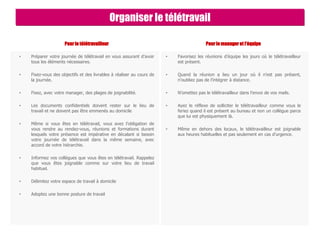 Pour le télétravailleur
• Préparer votre journée de télétravail en vous assurant d’avoir
tous les éléments nécessaires.
• Fixez-vous des objectifs et des livrables à réaliser au cours de
la journée.
• Fixez, avec votre manager, des plages de joignabilité.
• Les documents confidentiels doivent rester sur le lieu de
travail et ne doivent pas être emmenés au domicile
• Même si vous êtes en télétravail, vous avez l’obligation de
vous rendre au rendez-vous, réunions et formations durant
lesquels votre présence est impérative en décalant si besoin
votre journée de télétravail dans la même semaine, avec
accord de votre hiérarchie.
• Informez vos collègues que vous êtes en télétravail. Rappelez
que vous êtes joignable comme sur votre lieu de travail
habituel.
• Délimitez votre espace de travail à domicile
• Adoptez une bonne posture de travail
Pour le manager et l’équipe
• Favorisez les réunions d’équipe les jours où le télétravailleur
est présent.
• Quand la réunion a lieu un jour où il n’est pas présent,
n’oubliez pas de l’intégrer à distance.
• N’omettez pas le télétravailleur dans l’envoi de vos mails.
• Ayez le réflexe de solliciter le télétravailleur comme vous le
feriez quand il est présent au bureau et non un collègue parce
que lui est physiquement là.
• Même en dehors des locaux, le télétravailleur est joignable
aux heures habituelles et pas seulement en cas d’urgence.
Organiser le télétravail
 