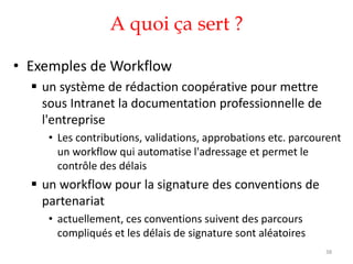 A quoi ça sert ?
• Exemples de Workflow
 un système de rédaction coopérative pour mettre
sous Intranet la documentation professionnelle de
l'entreprise
• Les contributions, validations, approbations etc. parcourent
un workflow qui automatise l'adressage et permet le
contrôle des délais
 un workflow pour la signature des conventions de
partenariat
• actuellement, ces conventions suivent des parcours
compliqués et les délais de signature sont aléatoires
38
 