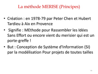 La méthode MERISE (Principes)
• Création : en 1978-79 par Peter Chen et Hubert
Tardieu à Aix en Provence
• Signifie : MEthode pour Rassembler les Idées
Sans Effort ou encore vient du merisier qui est un
porte-greffe !
• But : Conception de Système d'Information (SI)
par la modélisation Pour projets de toutes tailles
44
 