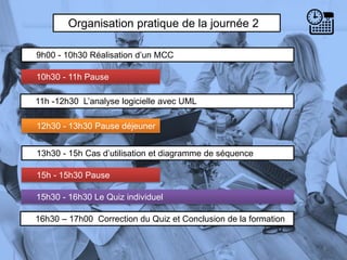 Organisation pratique de la journée 2
9h00 - 10h30 Réalisation d’un MCC
10h30 - 11h Pause
6
13h30 - 15h Cas d’utilisation et diagramme de séquence
11h -12h30 L’analyse logicielle avec UML
12h30 - 13h30 Pause déjeuner
15h - 15h30 Pause
15h30 - 16h30 Le Quiz individuel
16h30 – 17h00 Correction du Quiz et Conclusion de la formation
 