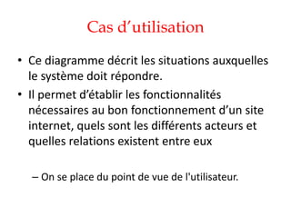Cas d’utilisation
• Ce diagramme décrit les situations auxquelles
le système doit répondre.
• Il permet d’établir les fonctionnalités
nécessaires au bon fonctionnement d’un site
internet, quels sont les différents acteurs et
quelles relations existent entre eux
– On se place du point de vue de l'utilisateur.
 