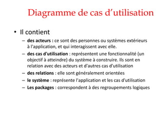 Diagramme de cas d’utilisation
• Il contient
– des acteurs : ce sont des personnes ou systèmes extérieurs
à l'application, et qui interagissent avec elle.
– des cas d'utilisation : représentent une fonctionnalité (un
objectif à atteindre) du système à construire. Ils sont en
relation avec des acteurs et d'autres cas d'utilisation
– des relations : elle sont généralement orientées
– le système : représente l'application et les cas d'utilisation
– Les packages : correspondent à des regroupements logiques
 