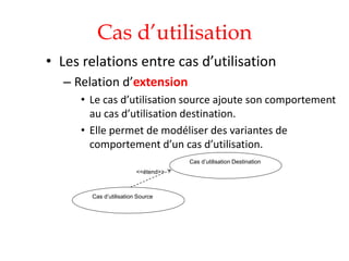 Cas d’utilisation
• Les relations entre cas d’utilisation
– Relation d’extension
• Le cas d’utilisation source ajoute son comportement
au cas d’utilisation destination.
• Elle permet de modéliser des variantes de
comportement d’un cas d’utilisation.
<<étend>>
Cas d’utilisation Destination
Cas d’utilisation Source
 