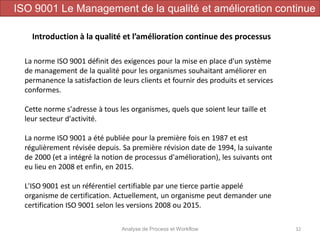 Analyse de Process et Workflow 32
Introduction à la qualité et l’amélioration continue des processus
ISO 9001 Le Management de la qualité et amélioration continue
La norme ISO 9001 définit des exigences pour la mise en place d'un système
de management de la qualité pour les organismes souhaitant améliorer en
permanence la satisfaction de leurs clients et fournir des produits et services
conformes.
Cette norme s'adresse à tous les organismes, quels que soient leur taille et
leur secteur d'activité.
La norme ISO 9001 a été publiée pour la première fois en 1987 et est
régulièrement révisée depuis. Sa première révision date de 1994, la suivante
de 2000 (et a intégré la notion de processus d'amélioration), les suivants ont
eu lieu en 2008 et enfin, en 2015.
L'ISO 9001 est un référentiel certifiable par une tierce partie appelé
organisme de certification. Actuellement, un organisme peut demander une
certification ISO 9001 selon les versions 2008 ou 2015.
 