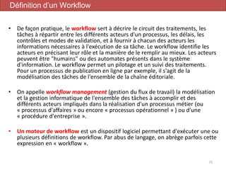 • De façon pratique, le workflow sert à décrire le circuit des traitements, les
tâches à répartir entre les différents acteurs d'un processus, les délais, les
contrôles et modes de validation, et à fournir à chacun des acteurs les
informations nécessaires à l'exécution de sa tâche. Le workflow identifie les
acteurs en précisant leur rôle et la manière de le remplir au mieux. Les acteurs
peuvent être "humains" ou des automates présents dans le système
d'information. Le workflow permet un pilotage et un suivi des traitements.
Pour un processus de publication en ligne par exemple, il s'agit de la
modélisation des tâches de l'ensemble de la chaîne éditoriale.
• On appelle workflow management (gestion du flux de travail) la modélisation
et la gestion informatique de l'ensemble des tâches à accomplir et des
différents acteurs impliqués dans la réalisation d'un processus métier (ou
« processus d'affaires » ou encore « processus opérationnel » ) ou d'une
« procédure d'entreprise ».
• Un moteur de workflow est un dispositif logiciel permettant d'exécuter une ou
plusieurs définitions de workflow. Par abus de langage, on abrège parfois cette
expression en « workflow ».
75
Définition d’un Workflow
 