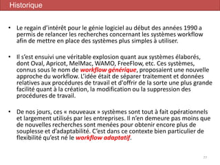 • Le regain d’intérêt pour le génie logiciel au début des années 1990 a
permis de relancer les recherches concernant les systèmes workflow
afin de mettre en place des systèmes plus simples à utiliser.
• Il s’est ensuivi une véritable explosion quant aux systèmes élaborés,
dont Oval, Apricot, MelMac, WAMO, FreeFlow, etc. Ces systèmes,
connus sous le nom de workflow générique, proposaient une nouvelle
approche du workflow. L’idée était de séparer traitement et données
relatives aux procédures de travail et d'offrir de la sorte une plus grande
facilité quant à la création, la modification ou la suppression des
procédures de travail.
• De nos jours, ces « nouveaux » systèmes sont tout à fait opérationnels
et largement utilisés par les entreprises. Il n’en demeure pas moins que
de nouvelles recherches sont menées pour obtenir encore plus de
souplesse et d’adaptabilité. C’est dans ce contexte bien particulier de
flexibilité qu’est né le workflow adaptatif.
77
Historique
 