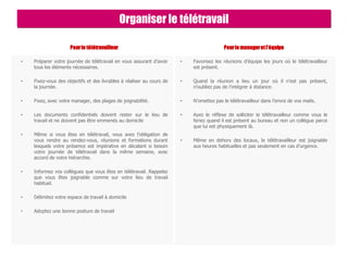 Pourle télétravailleur
• Préparer votre journée de télétravail en vous assurant d’avoir
tous les éléments nécessaires.
• Fixez-vous des objectifs et des livrables à réaliser au cours de
la journée.
• Fixez, avec votre manager, des plages de joignabilité.
• Les documents confidentiels doivent rester sur le lieu de
travail et ne doivent pas être emmenés au domicile
• Même si vous êtes en télétravail, vous avez l’obligation de
vous rendre au rendez-vous, réunions et formations durant
lesquels votre présence est impérative en décalant si besoin
votre journée de télétravail dans la même semaine, avec
accord de votre hiérarchie.
• Informez vos collègues que vous êtes en télétravail. Rappelez
que vous êtes joignable comme sur votre lieu de travail
habituel.
• Délimitez votre espace de travail à domicile
• Adoptez une bonne posture de travail
Pourle manageretl’équipe
• Favorisez les réunions d’équipe les jours où le télétravailleur
est présent.
• Quand la réunion a lieu un jour où il n’est pas présent,
n’oubliez pas de l’intégrer à distance.
• N’omettez pas le télétravailleur dans l’envoi de vos mails.
• Ayez le réflexe de solliciter le télétravailleur comme vous le
feriez quand il est présent au bureau et non un collègue parce
que lui est physiquement là.
• Même en dehors des locaux, le télétravailleur est joignable
aux heures habituelles et pas seulement en cas d’urgence.
Organiser le télétravail
 