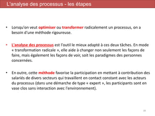 • Lorsqu'on veut optimiser ou transformer radicalement un processus, on a
besoin d'une méthode rigoureuse.
• L'analyse des processus est l'outil le mieux adapté à ces deux tâches. En mode
« transformation radicale », elle aide à changer non seulement les façons de
faire, mais également les façons de voir, soit les paradigmes des personnes
concernées.
• En outre, cette méthode favorise la participation en mettant à contribution des
salariés de divers secteurs qui travaillent en contact constant avec les acteurs
du processus (dans une démarche de type « expert », les participants sont en
vase clos sans interaction avec l'environnement).
39
L'analyse des processus - les étapes
 