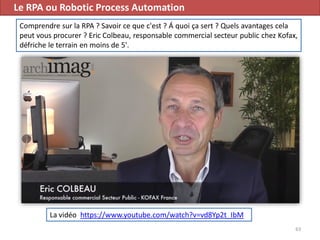 Le RPA ou Robotic Process Automation
63
La vidéo https://www.youtube.com/watch?v=vd8Yp2t_IbM
Comprendre sur la RPA ? Savoir ce que c'est ? Á quoi ça sert ? Quels avantages cela
peut vous procurer ? Eric Colbeau, responsable commercial secteur public chez Kofax,
défriche le terrain en moins de 5'.
 