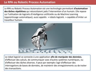Le RPA ou Robotic Process Automation
65
Le RPA ou Robotic Process Automation est une technologie permettant d’automatiser
des tâches répétitives qui nécessitaient jadis l’intervention d’un humain. Elle repose
sur l’utilisation de logiciels d’intelligence artificielle ou de Machine Learning
(apprentissage automatique), aussi appelés » robots logiciels » capables d’imiter un
travailleur humain.
Le robot logiciel se connecte à une application afin de manipuler des données,
d’effectuer des calculs, de communiquer avec d’autres systèmes numériques, ou
d’effectuer des tâches diverses. Il peut par exemple s’agir d’effectuer des
interrogations de bases de données, de maintenir des enregistrements ou de traiter
des transactions.
 