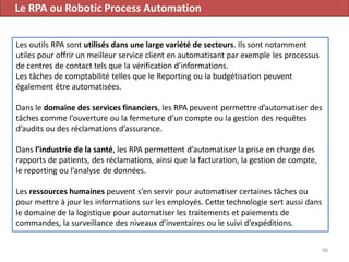 Le RPA ou Robotic Process Automation
66
Les outils RPA sont utilisés dans une large variété de secteurs. Ils sont notamment
utiles pour offrir un meilleur service client en automatisant par exemple les processus
de centres de contact tels que la vérification d’informations.
Les tâches de comptabilité telles que le Reporting ou la budgétisation peuvent
également être automatisées.
Dans le domaine des services financiers, les RPA peuvent permettre d’automatiser des
tâches comme l’ouverture ou la fermeture d’un compte ou la gestion des requêtes
d’audits ou des réclamations d’assurance.
Dans l’industrie de la santé, les RPA permettent d’automatiser la prise en charge des
rapports de patients, des réclamations, ainsi que la facturation, la gestion de compte,
le reporting ou l’analyse de données.
Les ressources humaines peuvent s’en servir pour automatiser certaines tâches ou
pour mettre à jour les informations sur les employés. Cette technologie sert aussi dans
le domaine de la logistique pour automatiser les traitements et paiements de
commandes, la surveillance des niveaux d’inventaires ou le suivi d’expéditions.
 