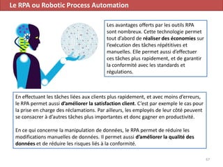 Le RPA ou Robotic Process Automation
67
Les avantages offerts par les outils RPA
sont nombreux. Cette technologie permet
tout d’abord de réaliser des économies sur
l’exécution des tâches répétitives et
manuelles. Elle permet aussi d’effectuer
ces tâches plus rapidement, et de garantir
la conformité avec les standards et
régulations.
En effectuant les tâches liées aux clients plus rapidement, et avec moins d’erreurs,
le RPA permet aussi d’améliorer la satisfaction client. C’est par exemple le cas pour
la prise en charge des réclamations. Par ailleurs, les employés de leur côté peuvent
se consacrer à d’autres tâches plus importantes et donc gagner en productivité.
En ce qui concerne la manipulation de données, le RPA permet de réduire les
modifications manuelles de données. Il permet aussi d’améliorer la qualité des
données et de réduire les risques liés à la conformité.
 