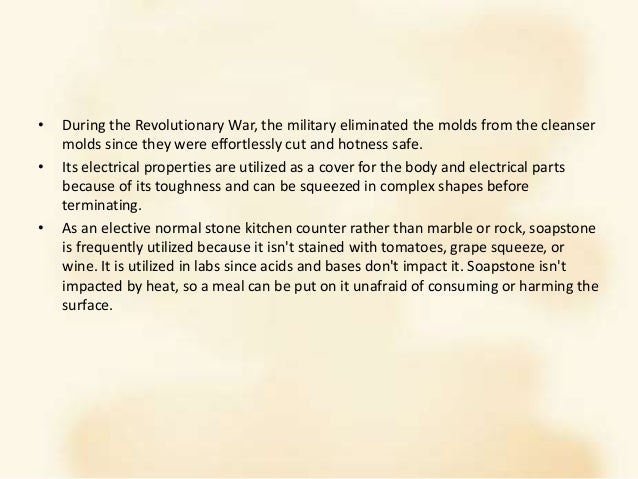 • During the Revolutionary War, the military eliminated the molds from the cleanser
molds since they were effortlessly cut and hotness safe.
• Its electrical properties are utilized as a cover for the body and electrical parts
because of its toughness and can be squeezed in complex shapes before
terminating.
• As an elective normal stone kitchen counter rather than marble or rock, soapstone
is frequently utilized because it isn't stained with tomatoes, grape squeeze, or
wine. It is utilized in labs since acids and bases don't impact it. Soapstone isn't
impacted by heat, so a meal can be put on it unafraid of consuming or harming the
surface.
 