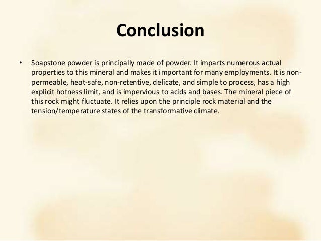 Conclusion
• Soapstone powder is principally made of powder. It imparts numerous actual
properties to this mineral and makes it important for many employments. It is non-
permeable, heat-safe, non-retentive, delicate, and simple to process, has a high
explicit hotness limit, and is impervious to acids and bases. The mineral piece of
this rock might fluctuate. It relies upon the principle rock material and the
tension/temperature states of the transformative climate.
 