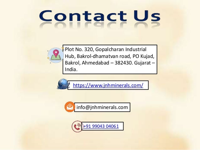 https://www.jnhminerals.com/
+91 99043 04061
info@jnhminerals.com
Plot No. 320, Gopalcharan Industrial
Hub, Bakrol-dhamatvan road, PO Kujad,
Bakrol, Ahmedabad – 382430. Gujarat –
India.
 