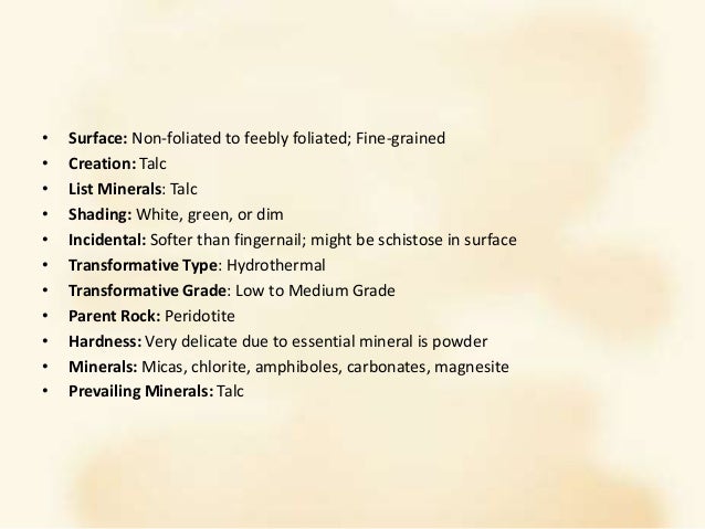 • Surface: Non-foliated to feebly foliated; Fine-grained
• Creation: Talc
• List Minerals: Talc
• Shading: White, green, or dim
• Incidental: Softer than fingernail; might be schistose in surface
• Transformative Type: Hydrothermal
• Transformative Grade: Low to Medium Grade
• Parent Rock: Peridotite
• Hardness: Very delicate due to essential mineral is powder
• Minerals: Micas, chlorite, amphiboles, carbonates, magnesite
• Prevailing Minerals: Talc
 
