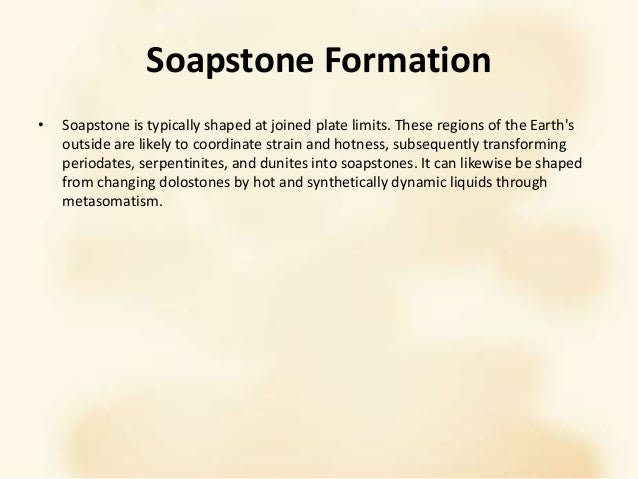 Soapstone Formation
• Soapstone is typically shaped at joined plate limits. These regions of the Earth's
outside are likely to coordinate strain and hotness, subsequently transforming
periodates, serpentinites, and dunites into soapstones. It can likewise be shaped
from changing dolostones by hot and synthetically dynamic liquids through
metasomatism.
 