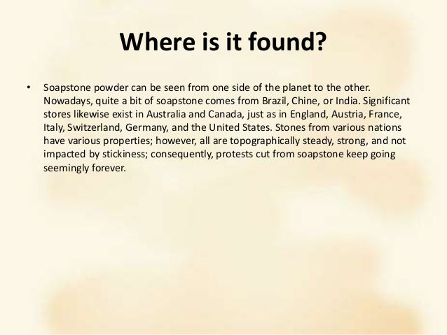 Where is it found?
• Soapstone powder can be seen from one side of the planet to the other.
Nowadays, quite a bit of soapstone comes from Brazil, Chine, or India. Significant
stores likewise exist in Australia and Canada, just as in England, Austria, France,
Italy, Switzerland, Germany, and the United States. Stones from various nations
have various properties; however, all are topographically steady, strong, and not
impacted by stickiness; consequently, protests cut from soapstone keep going
seemingly forever.
 