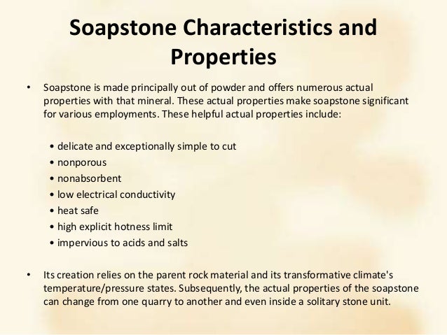 Soapstone Characteristics and
Properties
• Soapstone is made principally out of powder and offers numerous actual
properties with that mineral. These actual properties make soapstone significant
for various employments. These helpful actual properties include:
• delicate and exceptionally simple to cut
• nonporous
• nonabsorbent
• low electrical conductivity
• heat safe
• high explicit hotness limit
• impervious to acids and salts
• Its creation relies on the parent rock material and its transformative climate's
temperature/pressure states. Subsequently, the actual properties of the soapstone
can change from one quarry to another and even inside a solitary stone unit.
 