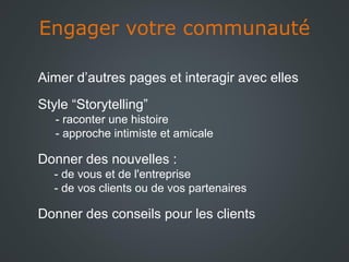 Engager votre communauté
Aimer d’autres pages et interagir avec elles
Style “Storytelling”
- raconter une histoire
- approche intimiste et amicale

Donner des nouvelles :
- de vous et de l'entreprise
- de vos clients ou de vos partenaires

Donner des conseils pour les clients

 