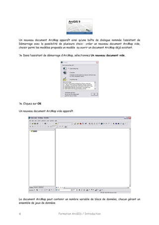 Formation ArcGIS / Introduction4
Un nouveau document ArcMap apparaît ainsi qu’une boîte de dialogue nommée l’assistant de
Démarrage avec la possibilité de plusieurs choix : créer un nouveau document ArcMap vide,
choisir parmi les modèles proposés un modèle ou ouvrir un document ArcMap déjà existant.
Dans l’assistant de démarrage d’ArcMap, sélectionnez Un nouveau document vide.
Cliquez sur OK
Un nouveau document ArcMap vide apparaît.
Le document ArcMap peut contenir un nombre variable de blocs de données, chacun gérant un
ensemble de jeux de données.
 