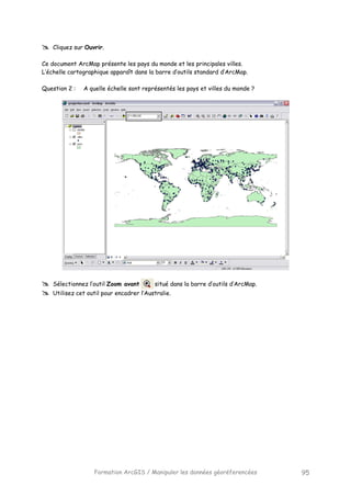 Formation ArcGIS / Manipuler les données géoréferencées 95
Cliquez sur Ouvrir.
Ce document ArcMap présente les pays du monde et les principales villes.
L’échelle cartographique apparaît dans la barre d’outils standard d’ArcMap.
Question 2 : A quelle échelle sont représentés les pays et villes du monde ?
Sélectionnez l’outil Zoom avant situé dans la barre d’outils d’ArcMap.
Utilisez cet outil pour encadrer l’Australie.
 