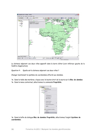 Formation ArcGIS / Manipuler les données géoréferencées98
La distance séparant ces deux villes apparaît dans la barre d’état (coin inférieur gauche de la
fenêtre d’application).
Question 4 : Quelle est la distance séparant ces deux villes ?
Changer maintenant le système de coordonnées affecté aux données.
Dans la table des matières, cliquez avec le bouton droit de la souris sur le Bloc de données
Dans le menu contextuel, sélectionnez la commande Propriétés.
Dans la boîte de dialogue Bloc de données Propriétés, sélectionnez l’onglet Système de
coordonnées.
 