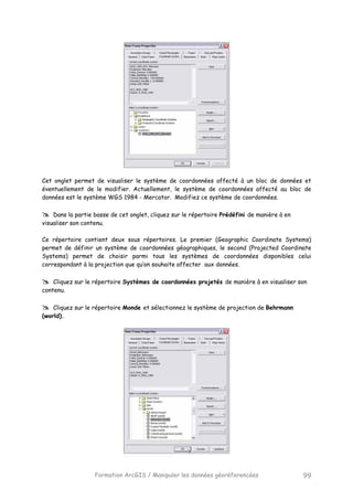 Formation ArcGIS / Manipuler les données géoréferencées 99
Cet onglet permet de visualiser le système de coordonnées affecté à un bloc de données et
éventuellement de le modifier. Actuellement, le système de coordonnées affecté au bloc de
données est le système WGS 1984 - Mercator. Modifiez ce système de coordonnées.
Dans la partie basse de cet onglet, cliquez sur le répertoire Prédéfini de manière à en
visualiser son contenu.
Ce répertoire contient deux sous répertoires. Le premier (Geographic Coordinate Systems)
permet de définir un système de coordonnées géographiques, le second (Projected Coordinate
Systems) permet de choisir parmi tous les systèmes de coordonnées disponibles celui
correspondant à la projection que qu’on souhaite affecter aux données.
Cliquez sur le répertoire Systèmes de coordonnées projetés de manière à en visualiser son
contenu.
Cliquez sur le répertoire Monde et sélectionnez le système de projection de Behrmann
(world).
 