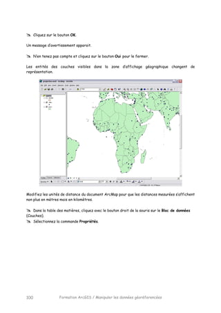 Formation ArcGIS / Manipuler les données géoréferencées100
Cliquez sur le bouton OK.
Un message d’avertissement apparait.
N’en tenez pas compte et cliquez sur le bouton Oui pour le fermer.
Les entités des couches visibles dans la zone d’affichage géographique changent de
représentation.
Modifiez les unités de distance du document ArcMap pour que les distances mesurées s’affichent
non plus en mètres mais en kilomètres.
Dans la table des matières, cliquez avec le bouton droit de la souris sur le Bloc de données
(Couches).
Sélectionnez la commande Propriétés.
 
