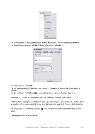 Formation ArcGIS / Manipuler les données géoréferencées 101
Dans la boîte de dialogue Propriétés du bloc de couches, sélectionnez l’onglet Général
Dans le menu déroulant Unités Afficher, sélectionnez Kilomètres
Cliquez sur le bouton OK
Un message apparaît. N’en tenez pas compte et cliquez sur le bouton Oui de manière à le
fermer.
En réutilisant l’outil Mesure , mesurez la distance séparant Tunis de Cape Town.
Question 5 : Quelle est maintenant la distance séparant Tunis de Cape Town ?
Cette distance n’est plus exactement la même que celle mesurée précédemment. Le choix d’une
projection entraine donc des altérations de la distance, mais aussi de la forme et de la direction.
Cliquez sur le bouton Vue Générale pour visualiser l’ensemble des entités de la couche
pays.
Rendez invisible la couche Villes.
 