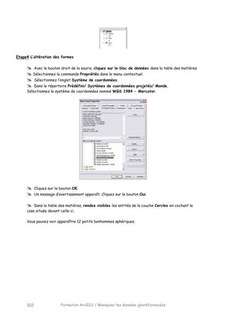 Formation ArcGIS / Manipuler les données géoréferencées102
Etape4 L’altération des formes
Avec le bouton droit de la souris, cliquez sur le bloc de données dans la table des matières.
Sélectionnez la commande Propriétés dans le menu contextuel.
Sélectionnez l’onglet Système de coordonnées.
Dans le répertoire Prédéfini/ Systèmes de coordonnées projetés/ Monde,
Sélectionnez le système de coordonnées nommé WGS 1984 - Mercator.
Cliquez sur le bouton OK.
Un message d’avertissement apparaît. Cliquez sur le bouton Oui.
Dans la table des matières, rendez visibles les entités de la couche Cercles en cochant la
case située devant celle-ci.
Vous pouvez voir apparaître 12 petits bonhommes sphériques.
 