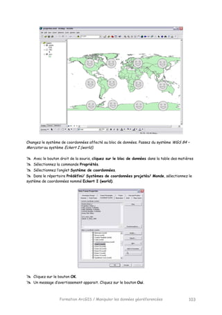 Formation ArcGIS / Manipuler les données géoréferencées 103
Changez le système de coordonnées affecté au bloc de données. Passez du système WGS 84 –
Mercator au système Eckert I (world).
Avec le bouton droit de la souris, cliquez sur le bloc de données dans la table des matières
Sélectionnez la commande Propriétés.
Sélectionnez l’onglet Système de coordonnées.
Dans le répertoire Prédéfini/ Systèmes de coordonnées projetés/ Monde, sélectionnez le
système de coordonnées nommé Eckert I (world).
Cliquez sur le bouton OK.
Un message d’avertissement apparait. Cliquez sur le bouton Oui.
 