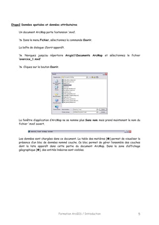 Formation ArcGIS / Introduction 5
Etape2 Données spatiales et données attributaires
Un document ArcMap porte l’extension ‘.mxd’.
Dans le menu Fichier, sélectionnez la commande Ouvrir.
La boîte de dialogue Ouvrir apparaît.
Naviguez jusqu’au répertoire Arcgis1Documents ArcMap et sélectionnez le fichier
‘exercice_1.mxd’
Cliquez sur le bouton Ouvrir.
La fenêtre d’application d’ArcMap ne se nomme plus Sans nom mais prend maintenant le nom du
fichier ‘.mxd’ ouvert.
Les données sont chargées dans ce document. La table des matières [ ] permet de visualiser la
présence d’un bloc de données nommé couche. Ce bloc permet de gérer l’ensemble des couches
dont la liste apparaît dans cette partie du document ArcMap. Dans la zone d’affichage
géographique [ ], des entités linéaires sont visibles.
 
