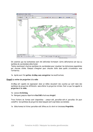 Formation ArcGIS / Manipuler les données géoréferencées104
On constate que les bonhommes sont été déformés fortement. Cette déformation est due au
système de coordonnées sélectionné.
Testez maintenant d’autres systèmes de coordonnées pour visualiser les distorsions engendrées
par chacune d’elles. Essayez d’imaginer pour chacune d’elle dans quelle circonstance vous
l’utiliseriez.
Après avoir fini quittez ArcMap sans enregistrer les modifications.
Etape5 La notion de projection à la volée
ArcMap est capable de superposer dans un même document des couches qui sont dans des
systèmes de projection différents sans altérer la projection initiale. C’est ce que l’on appelle la
projection à la volée.
Lancez ArcCatalog
Naviguez jusqu’au répertoire KouVdK situé sous Arcgis1.
Trois fichiers de formes sont disponibles : canaux-vdk, parcelles-vdk et parcelles. On peut
connaître les systèmes de projection dans lesquels sont exprimées ces données.
Sélectionnez le fichier parcelles-vdk, faîtes un clic-droit et choisissez Propriétés.
 