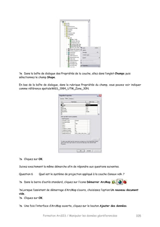 Formation ArcGIS / Manipuler les données géoréferencées 105
Dans la boîte de dialogue des Propriétés de la couche, allez dans l’onglet Champs puis
sélectionnez le champ Shape.
En bas de la boîte de dialogue, dans la rubrique Propriétés du champ, vous pouvez voir indiquer
comme référence spatialeWGS_1984_UTM_Zone_30N.
Cliquez sur OK.
Suivez exactement la même démarche afin de répondre aux questions suivantes.
Question 6 Quel est le système de projection appliqué à la couche Canaux-vdk ?
Dans la barre d’outils standard, cliquez sur l’icone Démarrer ArcMap.
Lorsque l’assistant de démarrage d’ArcMap s’ouvre, choisissez l’option Un nouveau document
vide.
Cliquez sur OK.
Une fois l’interface d’ArcMap ouverte, cliquez sur le bouton Ajouter des données.
 