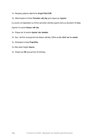 Formation ArcGIS / Manipuler les données géoréferencées106
Naviguez jusqu’au répertoire Arcgis1KouVdK.
Sélectionnez le fichier Parcelles-vdk.shp puis cliquez sur Ajouter.
La couche correspondant au fichier parcelles-vdk.shp s’ajoute alors au document ArcMap.
Ajouter la couche Canaux-vdk.shp .
Cliquez sur le bouton Ajouter des données.
Pour vérifier la projection de Canaux-vdk.shp, faîtes un clic-droit sur la couche
Choisissez le menu Propriétés.
Allez dans l’onglet Source,
Cliquez sur OK puis quittez ArcCatalog.
 