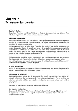 Formation ArcGIS / Interroger les données 107
Chapitre 7
Interroger les données
Les info-bulles
Le contenu d’un champ peut être affiché par ArcMap de façon dynamique, sous la forme d’une
info-bulle en positionnant le curseur de la souris sur une entité.
Les liens dynamiques
Chaque entité d'une couche peut être associée à un ou plusieurs hyperliens. Un hyperlien permet
d'ouvrir un fichier ou une URL (adresse Internet) en cliquant sur une entité. Par exemple, on
peut associer une photo ou une image.
Un lien dynamique peut se définir pour l'ensemble des entités d'une couche. Dans ce cas, on
stocke dans un des champs de la table attributaire de la couche, le nom du document ou l'URL
associé à chaque entité. Pour qu'ArcMap sache quel est le champ contenant le nom du document
ou de l'URL, on doit spécifier dans l'onglet Affichage de la boîte de dialogue des propriétés de la
couche, le nom du champ contenant le lien hypertexte.
Un lien dynamique peut être affecté manuellement pour certaines entités. Pour cela, on utilise
l'outil Identifier afin d'afficher les attributs de l'entité à laquelle on veut associer le lien.
Cet outil applique une tolérance de recherche autour du point sur lequel on a cliqué. Pour modifier
cette tolérance, cliquez sur Sélection Options.
L'outil de Mesure
L'outil de mesure permet de mesurer la distance linéaire séparant des entités et reporte cette
distance dans la barre d'état du document ArcMap.
Commande de sélection
Plusieurs commandes permettent de sélectionner les entités avec ArcMap. Vous pouvez par
exemple sélectionner des entités de manière interactive en les cliquant à l'écran, modifier une
sélection existante, réaliser une requête attributaire ou encore utiliser des critères
géographiques.
Des outils de sélection sont accessibles dans le menu Sélection.
Les requêtes attributaires :
La commande Sélection Sélectionner selon les attributs utilise le langage SQL (Structured
Query Language) pour réaliser des requêtes basées sur les valeurs des champs de la table
attributaire des couches.
 