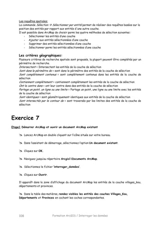 Formation ArcGIS / Interroger les données108
Les requêtes spatiales:
La commande Sélection Sélectionner par entité permet de réaliser des requêtes basées sur la
position des entités par rapport aux entités d'une autre couche.
Il est possible dans ArcMap de choisir parmi les quatre méthodes de sélection suivantes :
- Sélectionner les entités d’une couche
- Ajouter aux entités sélectionnées d’une couche
- Supprimer des entités sélectionnées d’une couche
- Sélectionner parmi les entités sélectionnées d’une couche
Les critères géographiques:
Plusieurs critères de recherche spatiale sont proposés, la plupart peuvent être complétés par un
périmètre de recherche.
Intersectent = Intersectent les entités de la couche de sélection
Sont dans le périmètre de = sont dans le périmètre des entités de la couche de sélection
Sont complètement contenus = sont complètement contenus dans les entités de la couche de
sélection
Contiennent complètement = contiennent complètement les entités de la couche de sélection
Ont le centre dans = ont leur centre dans des entités de la couche de sélection
Partage un point, un ligne ou une limite = Partage un point, une ligne ou une limite avec les entités
de la couche de sélection
Sont identiques = sont géométriquement identiques aux entités de la couche de sélection
Sont intersectés par le contour de = sont traversés par les limites des entités de la couche de
sélection
Exercice 7
Etape1 Démarrer ArcMap et ouvrir un document ArcMap existant
Lancez ArcMap en double cliquant sur l’icône située sur votre bureau.
Dans l’assistant de démarrage, sélectionnez l’option Un document existant.
Cliquez sur OK.
Naviguez jusqu’au répertoire Arcgis1Documents ArcMap.
Sélectionnez le fichier ‘interroger_données’.
Cliquez sur Ouvrir.
Il apparaît dans la zone d’affichage du document ArcMap les entités de la couche villages_kou,
départements et provinces.
Dans la table des matières, rendez visibles les entités des couches Villages_Kou,
Départements et Provinces en cochant les coches correspondantes.
 