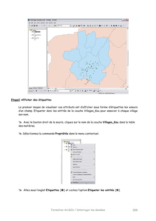 Formation ArcGIS / Interroger les données 109
Etape2 Afficher des étiquettes
Le premier moyen de visualiser ces attributs est d’afficher sous forme d’étiquettes les valeurs
d’un champ. Etiqueter donc les entités de la couche Villages_Kou pour associer à chaque village
son nom.
Avec le bouton droit de la souris, cliquez sur le nom de la couche Villages_Kou dans la table
des matières.
Sélectionnez la commande Propriétés dans le menu contextuel.
Allez sous l’onglet Etiquettes [ ] et cochez l’option Etiqueter les entités [ ].
 