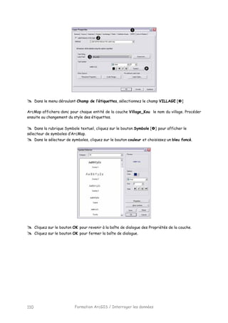 Formation ArcGIS / Interroger les données110
Dans le menu déroulant Champ de l’étiquettes, sélectionnez le champ VILLAGE [ ]
ArcMap affichera donc pour chaque entité de la couche Village_Kou le nom du village. Procéder
ensuite au changement du style des étiquettes.
Dans la rubrique Symbole textuel, cliquez sur le bouton Symbole [ ] pour afficher le
sélecteur de symboles d’ArcMap.
Dans le sélecteur de symboles, cliquez sur le bouton couleur et choisissez un bleu foncé.
Cliquez sur le bouton OK pour revenir à la boîte de dialogue des Propriétés de la couche.
Cliquez sur le bouton OK pour fermer la boîte de dialogue.
 