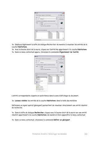 Formation ArcGIS / Interroger les données 113
Déplacez légèrement la boîte de dialogue Rechercher de manière à visualiser les entités de la
couche Habitations.
Avec le bouton droit de la souris, cliquez sur l’entité riz appartenant à la couche Habitations
Dans ce menu contextuel apparu, choisissez la commande Clignotement de l’entité.
L’entité correspondante clignote en surbrillance dans la zone d’affichage du document.
Laissez visibles les entités de la couche Habitations dans la table des matières
Définissez un signet spatial (géosignet) permettant de visualiser directement une entité résultat
de recherche.
Dans la boîte de dialogue Rechercher, cliquez avec le bouton droit de la souris sur une entité
résultat appartenant à la couche Habitations de manière à faire apparaître le menu contextuel.
Dans ce menu contextuel, choisissez la commande Définir un géosignet.
 