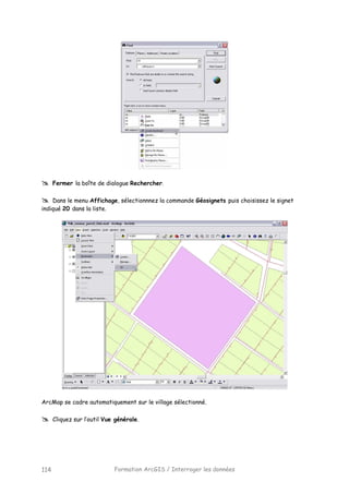 Formation ArcGIS / Interroger les données114
Fermer la boîte de dialogue Rechercher.
Dans le menu Affichage, sélectionnnez la commande Géosignets puis choisissez le signet
indiqué 20 dans la liste.
ArcMap se cadre automatiquement sur le village sélectionné.
Cliquez sur l’outil Vue générale.
 
