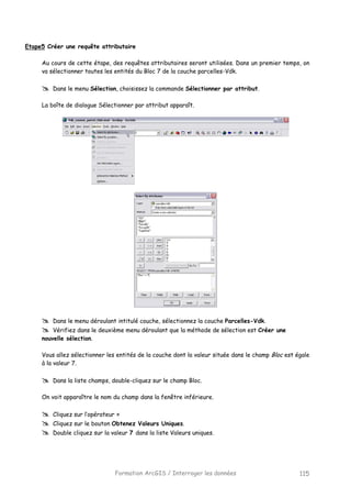 Formation ArcGIS / Interroger les données 115
Etape5 Créer une requête attributaire
Au cours de cette étape, des requêtes attributaires seront utilisées. Dans un premier temps, on
va sélectionner toutes les entités du Bloc 7 de la couche parcelles-Vdk.
Dans le menu Sélection, choisissez la commande Sélectionner par attribut.
La boîte de dialogue Sélectionner par attribut apparaît.
Dans le menu déroulant intitulé couche, sélectionnez la couche Parcelles-Vdk.
Vérifiez dans le deuxième menu déroulant que la méthode de sélection est Créer une
nouvelle sélection.
Vous allez sélectionner les entités de la couche dont la valeur située dans le champ Bloc est égale
à la valeur 7.
Dans la liste champs, double-cliquez sur le champ Bloc.
On voit apparaître le nom du champ dans la fenêtre inférieure.
Cliquez sur l’opérateur =
Cliquez sur le bouton Obtenez Valeurs Uniques.
Double cliquez sur la valeur 7 dans la liste Valeurs uniques.
 