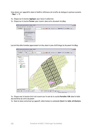Formation ArcGIS / Interroger les données116
Vous devez voir apparaître dans la fenêtre inférieure de la boîte de dialogue la syntaxe suivante
: "Bloc" = ’7’.
Cliquez sur le bouton Appliquer pour lancer la sélection.
Cliquez sur le bouton Fermer pour revenir dans votre document ArcMap.
Les entités sélectionnées apparaissent en bleu dans la zone d’affichage du document ArcMap.
Cliquez avec le bouton droit de la souris sur le nom de la couche Parcelles-Vdk dans la table
des matières de votre document.
Dans le menu contextuel qui apparaît, sélectionnez la commande Ouvrir la table attributaire.
 
