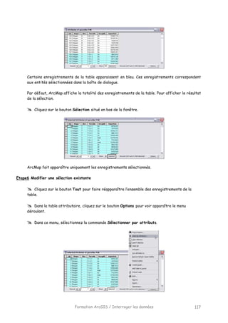 Formation ArcGIS / Interroger les données 117
Certains enregistrements de la table apparaissent en bleu. Ces enregistrements correspondent
aux entités sélectionnées dans la boîte de dialogue.
Par défaut, ArcMap affiche la totalité des enregistrements de la table. Pour afficher le résultat
de la sélection.
Cliquez sur le bouton Sélection situé en bas de la fenêtre.
ArcMap fait apparaître uniquement les enregistrements sélectionnés.
Etape6 Modifier une sélection existante
Cliquez sur le bouton Tout pour faire réapparaître l’ensemble des enregistrements de la
table.
Dans la table attributaire, cliquez sur le bouton Options pour voir apparaître le menu
déroulant.
Dans ce menu, sélectionnez la commande Sélectionner par attributs.
 