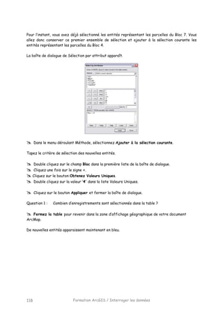 Formation ArcGIS / Interroger les données118
Pour l’instant, vous avez déjà sélectionné les entités représentant les parcelles du Bloc 7. Vous
allez donc conserver ce premier ensemble de sélection et ajouter à la sélection courante les
entités représentant les parcelles du Bloc 4.
La boîte de dialogue de Sélection par attribut apparaît.
Dans le menu déroulant Méthode, sélectionnez Ajouter à la sélection courante.
Tapez le critère de sélection des nouvelles entités.
Double cliquez sur le champ Bloc dans la première liste de la boîte de dialogue.
Cliquez une fois sur le signe =.
Cliquez sur le bouton Obtenez Valeurs Uniques.
Double cliquez sur la valeur ’4’ dans la liste Valeurs Uniques.
Cliquez sur le bouton Appliquer et fermer la boîte de dialogue.
Question 1 : Combien d’enregistrements sont sélectionnés dans la table ?
Fermez la table pour revenir dans la zone d’affichage géographique de votre document
ArcMap.
De nouvelles entités apparaissent maintenant en bleu.
 