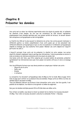 Formation ArcGIS / Présenter les données 121
Chapitre 8
Présenter les données
Une carte met en valeur les relations importantes entre les objets du monde réel, et présente
les résultats d'une analyse. Du fait que les utilisateurs de SIG doivent représenter
graphiquement leurs données spatiales pour une grande variété de lecteurs, ils doivent devenir
des concepteurs cartographiques ou des cartographes.
La finalité d’un SIG est le plus souvent la réalisation de cartes. Ces cartes peuvent s’adresser à
différents publics. La bonne compréhension d'une carte passe par un bon placement des
différents éléments cartographiques et par un choix de symboles et d'éléments cartographiques
adaptés au message que vous souhaitez faire passer. Réaliser une carte dépend de l'objectif
particulier de celle-ci.
L'objectif principal d'une carte est de présenter le résultat de votre analyse. Les autres
objectifs résident simplement dans le partage des informations, l'aide de personnes ou encore la
mise en évidence de relations existantes entre les objets du monde réel.
Une bonne carte doit donc, pour être comprise par un grand nombre de personnes, présenter
agréablement les informations mais aussi faire passer de manière efficace et claire un message
donné.
Voici les différents facteurs que vous devez prendre en compte pour réaliser une carte :
- Objectifs de la carte
- Public visé
- Echelle
- L'utilisation
La conception d'un document cartographique dans ArcMap se fait en mode Mise en page. Votre
mise en page peut contenir un ou plusieurs blocs de données. Chaque carte se réfère à un bloc de
données dans le document ArcMap.
Tous ces éléments aideront vos lecteurs à bien interpréter votre carte. Une fois ajoutés, il est
possible de les déplacer, les réduire ou les agrandir ou même les supprimer.
Des jeux de données multiples peuvent être affichés dans une même carte.
Pour utiliser un modèle, vous devez le choisir au moment de la création d'un nouveau document
ArcMap. Pour créer un nouveau document, exécutez la commande Fichier -> Nouveau.
 