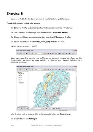 Formation ArcGIS / Présenter les données122
Exercice 8
Voyez la carte à la fin afin d’avoir une idée du résultat souhaité après l’exercice.
Etape1 Mode données - Mode mise en page
Démarrez ArcMap en double cliquant sur l’icône correspondant sur votre Bureau.
Dans l’assistant de démarrage, sélectionnez l’option Un document existant.
Cliquez sur OK puis naviguez jusqu’au répertoire Arcgis1Documents ArcMap.
Double-cliquez sur le document Kou_Bassin_comp.mxd afin de l’ouvir.
Puis mettez le zoom à 1 :300000..
Vous voyez apparaître dans la zone d’affichage du document ArcMap les villages du Kou,
l’hydrographie, les routes, les zones agricoles, la région du Kou. (Dépend également de la
résolution de l’écran).
Afin de mieux centrer la couche désirée, faites appel à la fonction Zoom to Layer.
Clic droit sur le nom KOUregion.
 