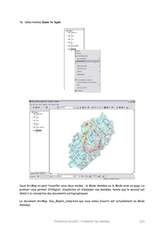 Formation ArcGIS / Présenter les données 123
Sélectionnez Zoom to layer.
Sous ArcMap on peut travailler sous deux modes : le Mode données ou le Mode mise en page. Le
premier vous permet d’intégrer, d’exploiter et d’analyser vos données, tandis que le second est
dédié à la conception des documents cartographiques.
Le document ArcMap Kou_Bassin_comp.mxd que vous venez d’ouvrir est actuellement en Mode
données.
 