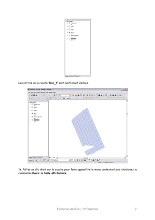 Formation ArcGIS / Introduction 7
Les entités de la couche ‘Bloc_7’ sont maintenant visibles.
Faîtes un clic droit sur la couche pour faire apparaître le menu contextuel puis choisissez la
commande Ouvrir la table attributaire.
 